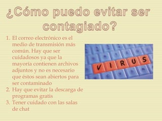 1. El correo electrónico es el
   medio de transmisión más
   común. Hay que ser
   cuidadosos ya que la
   mayoría contienen archivos
   adjuntos y no es necesario
   que éstos sean abiertos para
   ser contaminado
2. Hay que evitar la descarga de
   programas gratis
3. Tener cuidado con las salas
   de chat
 