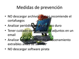 Medidas de prevención
• NO descargar archivos que no recomiende el
cortafuegos
• Analizar periódicamente el disco duro
• Tener cuidado con los archivos adjuntos en un
email
• Analizar los dispositivos de almacenamiento
extraíbles antes de abrirlos
• NO descargar software pirata
 