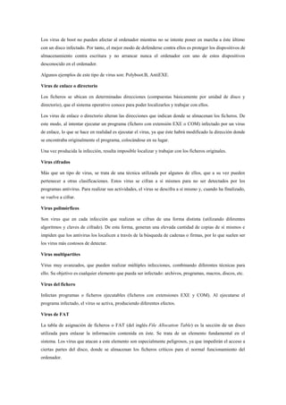 Los virus de boot no pueden afectar al ordenador mientras no se intente poner en marcha a éste último 
con un disco infectado. Por tanto, el mejor modo de defenderse contra ellos es proteger los dispositivos de 
almacenamiento contra escritura y no arrancar nunca el ordenador con uno de estos dispositivos 
desconocido en el ordenador. 
Algunos ejemplos de este tipo de virus son: Polyboot.B, AntiEXE. 
Virus de enlace o directorio 
Los ficheros se ubican en determinadas direcciones (compuestas básicamente por unidad de disco y 
directorio), que el sistema operativo conoce para poder localizarlos y trabajar con ellos. 
Los virus de enlace o directorio alteran las direcciones que indican donde se almacenan los ficheros. De 
este modo, al intentar ejecutar un programa (fichero con extensión EXE o COM) infectado por un virus 
de enlace, lo que se hace en realidad es ejecutar el virus, ya que éste habrá modificado la dirección donde 
se encontraba originalmente el programa, colocándose en su lugar. 
Una vez producida la infección, resulta imposible localizar y trabajar con los ficheros originales. 
Virus cifrados 
Más que un tipo de virus, se trata de una técnica utilizada por algunos de ellos, que a su vez pueden 
pertenecer a otras clasificaciones. Estos virus se cifran a sí mismos para no ser detectados por los 
programas antivirus. Para realizar sus actividades, el virus se descifra a sí mismo y, cuando ha finalizado, 
se vuelve a cifrar. 
Virus polimórficos 
Son virus que en cada infección que realizan se cifran de una forma distinta (utilizando diferentes 
algoritmos y claves de cifrado). De esta forma, generan una elevada cantidad de copias de sí mismos e 
impiden que los antivirus los localicen a través de la búsqueda de cadenas o firmas, por lo que suelen ser 
los virus más costosos de detectar. 
Virus multipartites 
Virus muy avanzados, que pueden realizar múltiples infecciones, combinando diferentes técnicas para 
ello. Su objetivo es cualquier elemento que pueda ser infectado: archivos, programas, macros, discos, etc. 
Virus del fichero 
Infectan programas o ficheros ejecutables (ficheros con extensiones EXE y COM). Al ejecutarse el 
programa infectado, el virus se activa, produciendo diferentes efectos. 
Virus de FAT 
La tabla de asignación de ficheros o FAT (del inglés File Allocation Table) es la sección de un disco 
utilizada para enlazar la información contenida en éste. Se trata de un elemento fundamental en el 
sistema. Los virus que atacan a este elemento son especialmente peligrosos, ya que impedirán el acceso a 
ciertas partes del disco, donde se almacenan los ficheros críticos para el normal funcionamiento del 
ordenador. 
 