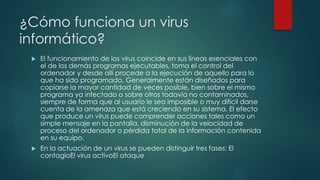 ¿Cómo funciona un virus 
informático? 
 El funcionamiento de los virus coincide en sus líneas esenciales con 
el de los demás programas ejecutables, toma el control del 
ordenador y desde allí procede a la ejecución de aquello para lo 
que ha sido programado. Generalmente están diseñados para 
copiarse la mayor cantidad de veces posible, bien sobre el mismo 
programa ya infectado o sobre otros todavía no contaminados, 
siempre de forma que al usuario le sea imposible o muy difícil darse 
cuenta de la amenaza que está creciendo en su sistema. El efecto 
que produce un virus puede comprender acciones tales como un 
simple mensaje en la pantalla, disminución de la velocidad de 
proceso del ordenador o pérdida total de la información contenida 
en su equipo. 
 En la actuación de un virus se pueden distinguir tres fases: El 
contagioEl virus activoEl ataque 
 