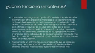 ¿Cómo funciona un antivirus? 
 Los antivirus son programas cuya función es detectar y eliminar Virus 
informáticos y otros programas maliciosos (a veces denominados 
malware). Básicamente, un antivirus compara el código de cada 
archivo con una base de datos de los códigos (también conocidos 
como firmas o vacunas) de los virus conocidos, por lo que es 
importante actualizarla periódicamente a fin de evitar que un virus 
nuevo no sea detectado. También se les ha agregado funciones 
avanzadas, como la búsqueda de comportamientos típicos de virus 
(técnica conocida como Heurística) o la verificación contra virus en 
redes de computadores. 
 Normalmente un antivirus tiene un componente que se carga en 
memoria y permanece en ella para verificar todos los archivos 
abiertos, creados, modificados y ejecutados en tiempo real. 
 