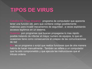 Caballos De Troya (troyano): programa de computador que aparenta 
tener una función útil, pero que contiene código posiblemente 
malicioso para invadir mecanismos de seguridad , a veces explotando 
accesos legítimos en un sistema. 
Gusanos: pon programas que buscan propagarse lo mas rápido 
posible tratando de infectar el mayor numero de equipos, lo que en 
ocasiones tiene como consecuencia el colapso de las comunicaciones 
de red 
Bot: es un programa o script que realiza funciones que de otra manera 
habría de hacer manualmente . También se refiere a un computador 
que ha sido comprometido y que ejecuta las instrucciones que el 
intruso ordena. 
 