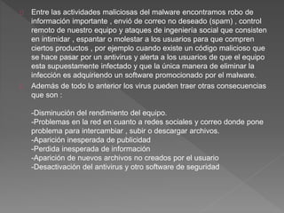Entre las actividades maliciosas del malware encontramos robo de 
información importante , envió de correo no deseado (spam) , control 
remoto de nuestro equipo y ataques de ingeniería social que consisten 
en intimidar , espantar o molestar a los usuarios para que compren 
ciertos productos , por ejemplo cuando existe un código malicioso que 
se hace pasar por un antivirus y alerta a los usuarios de que el equipo 
esta supuestamente infectado y que la única manera de eliminar la 
infección es adquiriendo un software promocionado por el malware. 
Además de todo lo anterior los virus pueden traer otras consecuencias 
que son : 
-Disminución del rendimiento del equipo. 
-Problemas en la red en cuanto a redes sociales y correo donde pone 
problema para intercambiar , subir o descargar archivos. 
-Aparición inesperada de publicidad 
-Perdida inesperada de información 
-Aparición de nuevos archivos no creados por el usuario 
-Desactivación del antivirus y otro software de seguridad 
 