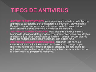 ANTIVIRUS PREVENTORES: como su nombre lo indica, este tipo de 
antivirus se caracteriza por anticiparse a la infección, previniéndola. 
De esta manera, permanecen en la memoria de la computadora, 
monitoreando ciertas acciones y funciones del sistema. 
ANTIVIRUS IDENTIFICADORES: esta clase de antivirus tiene la 
función de identificar determinados programas infecciosos que afectan 
al sistema. Los virus identificadores también rastrean secuencias de 
bytes de códigos específicos vinculados con dichos virus. 
ANTIVIRUS DESCONTAMINADORES: comparte una serie de 
características con los identificadores. Sin embargo, su principal 
diferencia radica en el hecho de que el propósito de esta clase de 
antivirus es descontaminar un sistema que fue infectado, a través de 
la eliminación de programas malignos. 
 