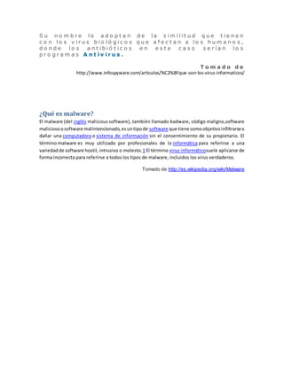 S u n o m b r e l o a d o p t a n d e l a s im i l i t u d q u e t i e n e n 
c o n l o s v i r u s b i o l ó g i c o s q u e a f e c t a n a l o s h um a n o s , 
d o n d e l o s a n t i b i ó t i c o s e n e s t e c a s o s e r í a n l o s 
p r o g r a m a s A n t i v i r u s . 
T om a d o d e 
http://www.infospyware.com/articulos/%C2%BFque-son-los-virus-informaticos/ 
¿Qué es malware? 
El malware (del inglés malicious software), también llamado badware, código maligno,software 
malicioso o software malintencionado, es un tipo de software que tiene como objetivo infiltrarse o 
dañar una computadora o sistema de información sin el consentimiento de su propietario. El 
término malware es muy utilizado por profesionales de la informática para referirse a una 
variedad de software hostil, intrusivo o molesto.1 El término virus informáticosuele aplicarse de 
forma incorrecta para referirse a todos los tipos de malware, incluidos los virus verdaderos. 
Tomado de http://es.wikipedia.org/wiki/Malware 
 
