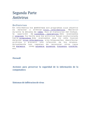 Segunda Parte 
Antivirus 
D e f i n i c i o n 
E n i n f o r m á t i c a l o s a n t i v i r u s s o n p r o g r a m a s c u y o o b j e t i v o 
e s d e t e c t a r o e l i m i n a r v i r u s i n f o r m á t i c o s . N a c i e r o n 
d u r a n t e l a d é c a d a d e 1 9 8 0 . C o n e l t r a n s c u r s o d e l t i e m p o , 
l a a p a r i c i ó n d e s i s t e m a s o p e r a t i v o s m á s a v a n z a d o s 
e i n t e r n e t , h a h e c h o q u e l o s a n t i v i r u s h a y a n e v o l u c i o n a d o 
h a c i a p r o g r a m a s m á s a v a n z a d o s q u e n o s ó l o b u s c a n 
d e t e c t a r v i r u s i n f o r m á t i c o s , s i n o b l o q u e a r l o s , d e s i n f e c t a r 
a r c h i v o s y p r e v e n i r u n a i n f e c c i ó n d e l o s m i s m o s . 
A c t u a l m e n t e s o n c a p a c e s d e r e c o n o c e r o t r o s t i p o s 
d e m a l w a r e , c o m o s p y w a r e , g u s a n o s , t r o y a n o s , r o o t k i t s , 
e t c . 
Firewall 
Acciones para preservar la seguridad de la información de la 
computadora 
Sintomas de inflitracion de virus 
