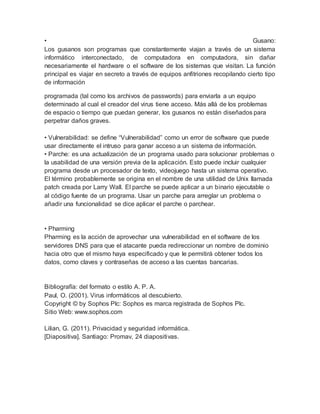 • Gusano:
Los gusanos son programas que constantemente viajan a través de un sistema
informático interconectado, de computadora en computadora, sin dañar
necesariamente el hardware o el software de los sistemas que visitan. La función
principal es viajar en secreto a través de equipos anfitriones recopilando cierto tipo
de información
programada (tal como los archivos de passwords) para enviarla a un equipo
determinado al cual el creador del virus tiene acceso. Más allá de los problemas
de espacio o tiempo que puedan generar, los gusanos no están diseñados para
perpetrar daños graves.
• Vulnerabilidad: se define “Vulnerabilidad” como un error de software que puede
usar directamente el intruso para ganar acceso a un sistema de información.
• Parche: es una actualización de un programa usado para solucionar problemas o
la usabilidad de una versión previa de la aplicación. Esto puede incluir cualquier
programa desde un procesador de texto, videojuego hasta un sistema operativo.
El término probablemente se origina en el nombre de una utilidad de Unix llamada
patch creada por Larry Wall. El parche se puede aplicar a un binario ejecutable o
al código fuente de un programa. Usar un parche para arreglar un problema o
añadir una funcionalidad se dice aplicar el parche o parchear.
• Pharming
Pharming es la acción de aprovechar una vulnerabilidad en el software de los
servidores DNS para que el atacante pueda redireccionar un nombre de dominio
hacia otro que el mismo haya especificado y que le permitirá obtener todos los
datos, como claves y contraseñas de acceso a las cuentas bancarias.
Bibliografía: del formato o estilo A. P. A.
Paul, O. (2001). Virus informáticos al descubierto.
Copyright © by Sophos Plc: Sophos es marca registrada de Sophos Plc.
Sitio Web: www.sophos.com
Lilian, G. (2011). Privacidad y seguridad informática.
[Diapositiva]. Santiago: Promav, 24 diapositivas.
 