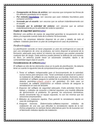  Comparación de firmas de archivo: son vacunas que comparan las firmas de
los atributos guardados en tu equipo.
 Por métodos heurísticos: son vacunas que usan métodos heurísticos para
comparar archivos.
 Invocado por el usuario: son vacunas que se activan instantáneamente con
el usuario.
 Invocado por la actividad del sistema: son vacunas que se activan
instantáneamente por la actividad del sistema operativo.
Copias de seguridad (pasivo)[editar]
Mantener una política de copias de seguridad garantiza la recuperación de los
datos y la respuesta cuando nada de lo anterior ha funcionado.
Asimismo, las empresas deberían disponer de un plan y detalle de todo el
software instalado para tener un plan de contingencia en caso de problemas.
Planificación[editar]
La planificación consiste en tener preparado un plan de contingencia en caso de
que una emergencia de virus se produzca, así como disponer al personal de la
formación adecuada para reducir al máximo las acciones que puedan presentar
cualquier tipo de riesgo. Cada antivirus puede planear la defensa de una manera,
es decir, un antivirus puede hacer un escaneado completo, rápido o de
vulnerabilidad según elija el usuario.
Consideraciones de software[editar]
El software es otro de los elementos clave en la parte de planificación. Se debería
tener en cuenta la siguiente lista de comprobaciones para tu seguridad:
1. Tener el software indispensable para el funcionamiento de la actividad,
nunca menos pero tampoco más. Tener controlado al personal en cuanto a
la instalación de software es una medida que va implícita. Asimismo, tener
controlado el software asegura la calidad de la procedencia del mismo (no
debería permitirse software pirata o sin garantías). En todo caso un
inventario de software proporciona un método correcto de asegurar la
reinstalación en caso de desastre.
2. Disponer del software de seguridad adecuado. Cada actividad, forma de
trabajo y métodos de conexión a Internet requieren una medida diferente
de aproximación al problema. En general, las soluciones domésticas,
donde únicamente hay un equipo expuesto, no son las mismas que las
soluciones empresariales.
3. Métodos de instalación rápidos. Para permitir la reinstalación rápida en
caso de contingencia.
4. Asegurar licencias. Determinados softwares imponen métodos de
instalación de una vez, que dificultan la reinstalación rápida de la red.
Dichos programas no siempre tienen alternativas pero ha de buscarse con
el fabricante métodos rápidos de instalación.
 