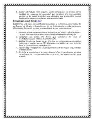 5. Buscar alternativas más seguras. Existe software que es famoso por la
cantidad de agujeros de seguridad que introduce. Es imprescindible
conocer si se puede encontrar una alternativa que proporcione iguales
funcionalidades pero permitiendo una seguridad extra.
Consideraciones de la red[editar]
Disponer de una visión clara del funcionamiento de la red permite poner puntos de
verificación de filtrado y detección ahí donde la incidencia es más claramente
identificable. Sin perder de vista otros puntos de acción es conveniente:
1. Mantener al máximo el número de recursos de red en modo de sólo lectura.
De esta forma se impide que computadoras infectadas los propaguen.
2. Centralizar los datos. De forma que detectores de virus en
modo batch puedan trabajar durante la noche.
3. Realizar filtrados de firewall de red. Eliminar los programas que comparten
datos, como pueden ser los P2P; Mantener esta política de forma rigurosa,
y con el consentimiento de la gerencia.
4. Reducir los permisos de los usuarios al mínimo, de modo que sólo permitan
el trabajo diario.
5. Controlar y monitorizar el acceso a Internet. Para poder detectar en fases
de recuperación cómo se ha introducido el virus, y así determinar los pasos
a seguir.
 