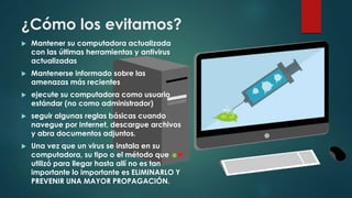 ¿Cómo los evitamos?
 Mantener su computadora actualizada
con las últimas herramientas y antivirus
actualizadas
 Mantenerse informado sobre las
amenazas más recientes
 ejecute su computadora como usuario
estándar (no como administrador)
 seguir algunas reglas básicas cuando
navegue por Internet, descargue archivos
y abra documentos adjuntos.
 Una vez que un virus se instala en su
computadora, su tipo o el método que
utilizó para llegar hasta allí no es tan
importante lo importante es ELIMINARLO Y
PREVENIR UNA MAYOR PROPAGACIÓN.
 