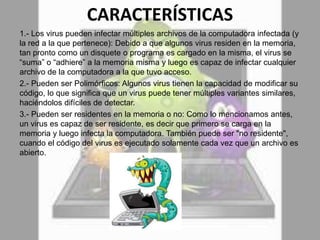 CARACTERÍSTICAS
1.- Los virus pueden infectar múltiples archivos de la computadora infectada (y
la red a la que pertenece): Debido a que algunos virus residen en la memoria,
tan pronto como un disquete o programa es cargado en la misma, el virus se
“suma” o “adhiere” a la memoria misma y luego es capaz de infectar cualquier
archivo de la computadora a la que tuvo acceso.
2.- Pueden ser Polimórficos: Algunos virus tienen la capacidad de modificar su
código, lo que significa que un virus puede tener múltiples variantes similares,
haciéndolos difíciles de detectar.
3.- Pueden ser residentes en la memoria o no: Como lo mencionamos antes,
un virus es capaz de ser residente, es decir que primero se carga en la
memoria y luego infecta la computadora. También puede ser "no residente",
cuando el código del virus es ejecutado solamente cada vez que un archivo es
abierto.
 