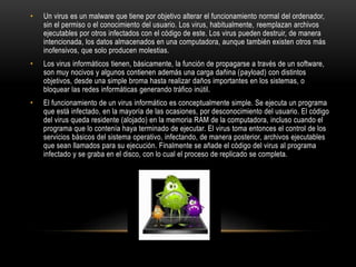 • Un virus es un malware que tiene por objetivo alterar el funcionamiento normal del ordenador,
sin el permiso o el conocimiento del usuario. Los virus, habitualmente, reemplazan archivos
ejecutables por otros infectados con el código de este. Los virus pueden destruir, de manera
intencionada, los datos almacenados en una computadora, aunque también existen otros más
inofensivos, que solo producen molestias.
• Los virus informáticos tienen, básicamente, la función de propagarse a través de un software,
son muy nocivos y algunos contienen además una carga dañina (payload) con distintos
objetivos, desde una simple broma hasta realizar daños importantes en los sistemas, o
bloquear las redes informáticas generando tráfico inútil.
• El funcionamiento de un virus informático es conceptualmente simple. Se ejecuta un programa
que está infectado, en la mayoría de las ocasiones, por desconocimiento del usuario. El código
del virus queda residente (alojado) en la memoria RAM de la computadora, incluso cuando el
programa que lo contenía haya terminado de ejecutar. El virus toma entonces el control de los
servicios básicos del sistema operativo, infectando, de manera posterior, archivos ejecutables
que sean llamados para su ejecución. Finalmente se añade el código del virus al programa
infectado y se graba en el disco, con lo cual el proceso de replicado se completa.
 