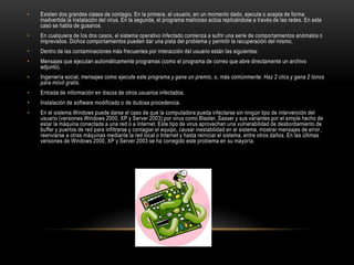 • Existen dos grandes clases de contagio. En la primera, el usuario, en un momento dado, ejecuta o acepta de forma
inadvertida la instalación del virus. En la segunda, el programa malicioso actúa replicándose a través de las redes. En este
caso se habla de gusanos.
• En cualquiera de los dos casos, el sistema operativo infectado comienza a sufrir una serie de comportamientos anómalos o
imprevistos. Dichos comportamientos pueden dar una pista del problema y permitir la recuperación del mismo.
• Dentro de las contaminaciones más frecuentes por interacción del usuario están las siguientes:
• Mensajes que ejecutan automáticamente programas (como el programa de correo que abre directamente un archivo
adjunto).
• Ingeniería social, mensajes como ejecute este programa y gane un premio, o, más comúnmente: Haz 2 clics y gana 2 tonos
para móvil gratis.
• Entrada de información en discos de otros usuarios infectados.
• Instalación de software modificado o de dudosa procedencia.
• En el sistema Windows puede darse el caso de que la computadora pueda infectarse sin ningún tipo de intervención del
usuario (versiones Windows 2000, XP y Server 2003) por virus como Blaster, Sasser y sus variantes por el simple hecho de
estar la máquina conectada a una red o a Internet. Este tipo de virus aprovechan una vulnerabilidad de desbordamiento de
buffer y puertos de red para infiltrarse y contagiar el equipo, causar inestabilidad en el sistema, mostrar mensajes de error,
reenviarse a otras máquinas mediante la red local o Internet y hasta reiniciar el sistema, entre otros daños. En las últimas
versiones de Windows 2000, XP y Server 2003 se ha corregido este problema en su mayoría.
 