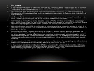 • Unix y derivados
• En otros sistemas operativos como las distribuciones GNU/Linux, BSD, Solaris, Mac OS X iOS y otros basados en Unix las incidencias
y ataques son raros. Esto se debe principalmente a:
• Los usuarios de este tipo de Sistemas Operativos suelen poseer conocimientos mucho mayores a los de los usuarios comunes de
sistemas o cuenten con recursos para contratar mantenimiento y protección mayores que en Windows por lo que es más probable q ue
tomen precauciones.
• Estos Sistemas Operativos cuentan con una cuota de uso mucho menor, por lo que son menos interesantes a la hora de llevar a c abo
ataques o similares cuyo principal objetivo es el de robar información, por ejemplo para Data mining.
• Tradicionalmente los programadores y usuarios de sistemas basados en Unix han considerado la seguridad como una prioridad por lo
que hay mayores medidas frente a virus, tales como la necesidad de autenticación por parte del usuario como administrador o root para
poder instalar cualquier programa adicional al sistema. En Windows esta prestación existe desde Windows Vista.
• Los directorios o carpetas que contienen los archivos vitales del sistema operativo cuentan con permisos especiales de acceso, por lo
que no cualquier usuario o programa puede acceder fácilmente a ellos para modificarlos o borrarlos. Existe una jerarquía de p ermisos y
accesos para los usuarios.
• Relacionado al punto anterior, a diferencia de los usuarios de Windows XP y versiones anteriores de Windows, la mayoría de lo s
usuarios de sistemas basados en Unix no pueden normalmente iniciar sesiones como usuarios "administradores' o por el superusuario
root, excepto para instalar o configurar software, dando como resultado que, incluso si un usuario no administrador ejecuta un vi rus o
algún software malicioso, éste no dañaría completamente el sistema operativo ya que Unix limita el entorno de ejecución a un espacio
o directorio reservado llamado comúnmente home. Aunque a partir de Windows Vista, se pueden configurar las cuentas de usuario de
forma similar.
• Estos sistemas, a diferencia de Windows, son usados para tareas más complejas como servidores que por lo general están fuertemente
protegidos, razón que los hace menos atractivos para un desarrollo de virus o software malicioso.
• En el caso particular de las distribuciones basadas en GNU/Linux y gracias al modelo colaborativo, las licencias libres y debido a que
son más populares que otros sistemas Unix, la comunidad aporta constantemente y en un lapso de tiempo muy corto actualizacion es
que resuelven bugs y/o agujeros de seguridad que pudieran ser aprovechados por algún malware.
 