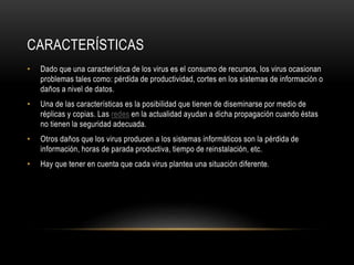 CARACTERÍSTICAS
• Dado que una característica de los virus es el consumo de recursos, los virus ocasionan
problemas tales como: pérdida de productividad, cortes en los sistemas de información o
daños a nivel de datos.
• Una de las características es la posibilidad que tienen de diseminarse por medio de
réplicas y copias. Las redes en la actualidad ayudan a dicha propagación cuando éstas
no tienen la seguridad adecuada.
• Otros daños que los virus producen a los sistemas informáticos son la pérdida de
información, horas de parada productiva, tiempo de reinstalación, etc.
• Hay que tener en cuenta que cada virus plantea una situación diferente.
 