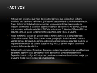- ACTIVOS
• Antivirus: son programas que tratan de descubrir las trazas que ha dejado un software
malicioso, para detectarlo y eliminarlo, y en algunos casos contener o parar la contaminación.
Tratan de tener controlado el sistema mientras funciona parando las vías conocidas de
infección y notificando al usuario de posibles incidencias de seguridad. Por ejemplo, al verse
que se crea un archivo llamado Win32.EXE.vbs en la carpeta C:Windows%System32% en
segundo plano, ve que es comportamiento sospechoso, salta y avisa al usuario.
• Filtros de ficheros: consiste en generar filtros de ficheros dañinos si el computador está
conectado a una red. Estos filtros pueden usarse, por ejemplo, en el sistema de correos o
usando técnicas de firewall. En general, este sistema proporciona una seguridad donde no se
requiere la intervención del usuario, puede ser muy eficaz, y permitir emplear únicamente
recursos de forma más selectiva.
• Actualización automática: Consiste en descargar e instalar las actualizaciones que el fabricante
del sistema operativo lanza para corregir fallos de seguridad y mejorar el desempeño.
Dependiendo de la configuración el proceso puede ser completamente automático o dejar que
el usuario decida cuándo instalar las actualizaciones.
 