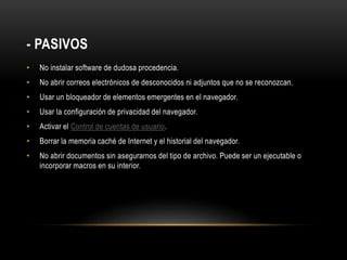 - PASIVOS
• No instalar software de dudosa procedencia.
• No abrir correos electrónicos de desconocidos ni adjuntos que no se reconozcan.
• Usar un bloqueador de elementos emergentes en el navegador.
• Usar la configuración de privacidad del navegador.
• Activar el Control de cuentas de usuario.
• Borrar la memoria caché de Internet y el historial del navegador.
• No abrir documentos sin asegurarnos del tipo de archivo. Puede ser un ejecutable o
incorporar macros en su interior.
 