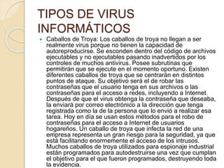 TIPOS DE VIRUS 
INFORMÁTICOS 
 Caballos de Troya: Los caballos de troya no llegan a ser 
realmente virus porque no tienen la capacidad de 
autoreproducirse. Se esconden dentro del código de archivos 
ejecutables y no ejecutables pasando inadvertidos por los 
controles de muchos antivirus. Posee subrutinas que 
permitirán que se ejecute en el momento oportuno. Existen 
diferentes caballos de troya que se centrarán en distintos 
puntos de ataque. Su objetivo será el de robar las 
contraseñas que el usuario tenga en sus archivos o las 
contraseñas para el acceso a redes, incluyendo a Internet. 
Después de que el virus obtenga la contraseña que deseaba, 
la enviará por correo electrónico a la dirección que tenga 
registrada como la de la persona que lo envió a realizar esa 
tarea. Hoy en día se usan estos métodos para el robo de 
contraseñas para el acceso a Internet de usuarios 
hogareños. Un caballo de troya que infecta la red de una 
empresa representa un gran riesgo para la seguridad, ya que 
está facilitando enormemente el acceso de los intrusos. 
Muchos caballos de troya utilizados para espionaje industrial 
están programados para autodestruirse una vez que cumplan 
el objetivo para el que fueron programados, destruyendo toda 
la evidencia. 
 