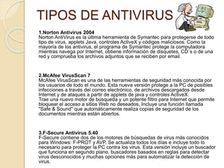 TIPOS DE ANTIVIRUS 
1.Norton Antivirus 2004 
Norton AntiVirus es la última herramienta de Symantec para protegerse de todo 
tipo de virus, applets Java, controles ActiveX y códigos maliciosos. Como la 
mayoría de los antivirus, el programa de Symantec protege la computadora 
mientras navega por Internet, obtiene información de disquetes, CD`s o de una 
red y comprueba los archivos adjuntos que se reciben por email. 
2.McAfee VirusScan 7 
McAfee VirusScan es una de las herramientas de seguridad más conocida por 
los usuarios de todo el mundo. Esta nueva versión protege a la PC de posibles 
infecciones a través del correo electrónico, de archivos descargados desde 
Internet y de ataques a partir de applets de java y controles ActiveX. 
Trae una nuevo motor de búsqueda y un potente filtro para Internet que permite 
bloquear el acceso a sitios Web no deseados. Incluye una función llamada 
"Safe & Sound" que automáticamente realiza copias de seguridad de los 
documentos mientras están abiertos. 
3.F-Secure Antivirus 5.40 
F-Secure contiene dos de los motores de búsquedas de virus más conocidos 
para Windows: F-PROT y AVP. Se actualiza todos los días e incluye todo lo 
necesario para proteger la PC contra los virus. Esta versión incluye un buscador 
que funciona en segundo plano, buscadores basados en reglas para detectar 
virus desconocidos y muchas opciones más para automatizar la detección de 
virus. 
 