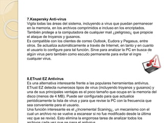 7.Kaspersky Anti-virus 
Vigila todas las áreas del sistema, incluyendo a virus que puedan permanecer 
en la memoria, en los archivos comprimidos e incluso en los encriptados. 
También protege a la computadora de cualquier mail ¿peligroso¿ que propicie 
el ataque de troyanos y gusanos. 
Es compatible con los clientes de correo Outlook, Eudora y Pegasus, entre 
otros. Se actualiza automáticamente a través de Internet, en tanto y en cuanto 
el usuario lo configure para tal función. Sirve para analizar la PC en busca de 
algún virus pero también como escudo permanente para evitar el ingreso de 
cualquier virus. 
8.ETrust EZ Antivirus 
Es una alternativa interesante frente a las populares herramientas antivirus. 
ETrust EZ detecta numerosos tipos de virus (incluyendo troyanos y gusanos) y 
una de sus principales ventajas es el poco tamaño que ocupa en la memoria del 
disco (menos de 4 MB). Puede ser configurado para que actualice 
periódicamente la lista de virus y para que revise la PC con la frecuencia que 
sea conveniente para el usuario. 
Una función interesante es el ¿Incremental Scaning¿, un mecanismo con el 
cual un archivo no se vuelve a escanear si no fue modificado desde la última 
vez que se revisó. Esto elimina la engorrosa tarea de analizar todos los 
archivos cada vez que se pasa el antivirus. 
 