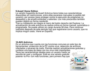 9.Avast! Home Edition 
La versión hogareña de Avast! Antivirus tiene todas sus características 
disponibles sin restricciones, entre ellas escaneos manuales (a pedido del 
usuario), por acceso (para proteger contra la ejecución de programas no 
deseados) y de emails entrantes y salientes. Los más precavidos también 
pueden dejarlo en forma residente. 
Tras su instalación se integra al menú del botón derecho del Explorer. La 
actualización de este antivirus se realiza online en forma manual, automática o 
programada. Se puede utilizar sin cargo durante 90 días. Para continuar 
usándolo después de este período hay que registrarse como usuario, que no 
implica ningún costo. Viene en Español. 
10.AVG Antivirus 
Es un antivirus que cuenta con las funciones comunes en este tipo de 
herramientas: protección de la PC contra virus, detección de archivos 
infectados y escaneo de mails. Permite realizar actualizaciones gratuitas y 
contiene una base de datos con los virus más importantes. 
Tiene las características ideales para un usuario medio ya que su interfaz es 
sencilla de usar y configurar. Esta es una versión gratuita pero existe una más 
potente -la Pro- con más funciones, pero primero hay que pagar 
