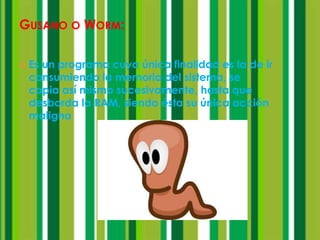 GUSANO O WORM:

   Es un programa cuya única finalidad es la de ir
    consumiendo la memoria del sistema, se
    copia así mismo sucesivamente, hasta que
    desborda la RAM, siendo ésta su única acción
    maligna
 