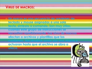 VIRUS DE MACROS:

   Un macro es una secuencia de oredenes de
    teclado y mouse asignadas a una sola
    tecla, símbolo o comando. Son muy útiles
    cuando este grupo de instrucciones se
    necesitan repetidamente. Los virus de macros
    afectan a archivos y plantillas que los
    contienen, haciéndose pasar por una macro y
    actuaran hasta que el archivo se abra o
    utilice.
 
