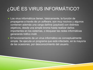 ¿QUÉ ES VIRUS INFORMÁTICO?
 Los virus informáticos tienen, básicamente, la función de
propagarse a través de un software, son muy nocivos y algunos
contienen además una carga dañina (payload) con distintos
objetivos, desde una simple broma hasta realizar daños
importantes en los sistemas, o bloquear las redes informáticas
generando tráfico inútil.
 El funcionamiento de un virus informático es conceptualmente
simple. Se ejecuta un programa que está infectado, en la mayoría
de las ocasiones, por desconocimiento del usuario.
 