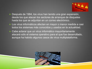  Después de 1984, los virus han tenido una gran expansión,
desde los que atacan los sectores de arranque de disquetes
hasta los que se adjuntan en un correo electrónico.
 Los virus informáticos afectan en mayor o menor medida a casi
todos los sistemas más conocidos y usados en la actualidad.
 Cabe aclarar que un virus informático mayoritariamente
atacará sólo el sistema operativo para el que fue desarrollado,
aunque ha habido algunos casos de virus multiplataforma.
 