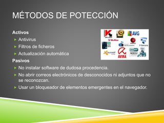 MÉTODOS DE POTECCIÓN
Activos
 Antivirus
 Filtros de ficheros
 Actualización automática
Pasivos
 No instalar software de dudosa procedencia.
 No abrir correos electrónicos de desconocidos ni adjuntos que no
se reconozcan.
 Usar un bloqueador de elementos emergentes en el navegador.
 