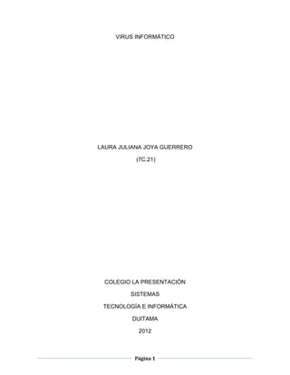 VIRUS INFORMÁTICO




LAURA JULIANA JOYA GUERRERO

           (7C.21)




 COLEGIO LA PRESENTACIÓN

         SISTEMAS

 TECNOLOGÍA E INFORMÁTICA

         DUITAMA

           2012



          Página 1
 