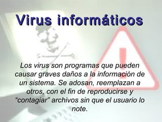 Virus informáticos Los virus son programas que pueden causar graves daños a la información de un sistema. Se adosan, reemplazan a otros, con el fin de reproducirse y “contagiar” archivos sin que el usuario lo note. 