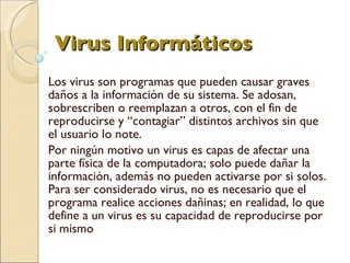 Virus Informáticos   Los virus son programas que pueden causar graves daños a la información de su sistema. Se adosan, sobrescriben o reemplazan a otros, con el fin de reproducirse y “contagiar” distintos archivos sin que el usuario lo note. Por ningún motivo un virus es capas de afectar una parte física de la computadora; solo puede dañar la información, además no pueden activarse por si solos. Para ser considerado virus, no es necesario que el programa realice acciones dañinas; en realidad, lo que define a un virus es su capacidad de reproducirse por si mismo 