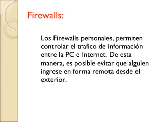 Firewalls: Los Firewalls personales, permiten controlar el trafico de información entre la PC e Internet. De esta manera, es posible evitar que alguien ingrese en forma remota desde el exterior. 