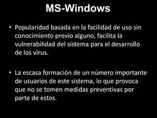 MS-WindowsPopularidad basada en la facilidad de uso sin conocimiento previo alguno, facilita la vulnerabilidad del sistema para el desarrollo de los virus.La escasa formación de un número importante de usuarios de este sistema, lo que provoca que no se tomen medidas preventivas por parte de estos.