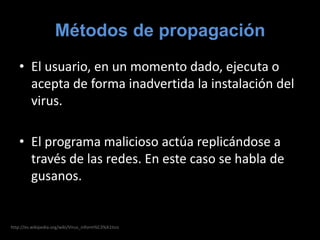 Métodos de propagaciónEl usuario, en un momento dado, ejecuta o acepta de forma inadvertida la instalación del virus.El programa malicioso actúa replicándose a través de las redes. En este caso se habla de gusanos.http://es.wikipedia.org/wiki/Virus_inform%C3%A1tico