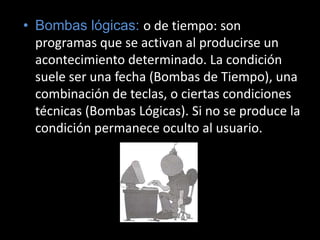 Bombas lógicas: o de tiempo: son programas que se activan al producirse un acontecimiento determinado. La condición suele ser una fecha (Bombas de Tiempo), una combinación de teclas, o ciertas condiciones técnicas (Bombas Lógicas). Si no se produce la condición permanece oculto al usuario.