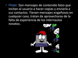 Hoax: Son mensajes de contenido falso que incitan al usuario a hacer copias y enviarla a sus contactos. Tienen mensajes engañosos en cualquier caso, tratan de aprovecharse de la falta de experiencia de los internautas novatos.