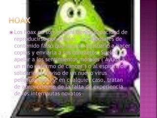  Los hoax no son virus ni tienen capacidad de
reproducirse por si solos. Son mensajes de
contenido falso que incitan al usuario a hacer
copias y enviarla a sus contactos. Suelen
apelar a los sentimientos morales ("Ayuda a
un niño enfermo de cáncer") o al espíritu de
solidaridad ("Aviso de un nuevo virus
peligrosísimo") y, en cualquier caso, tratan
de aprovecharse de la falta de experiencia
de los internautas novatos.
 