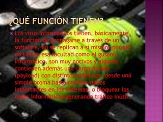  Los virus informáticos tienen, básicamente,
la función de propagarse a través de un
software, no se replican a sí mismos porque
no tienen esa facultad como el gusano
informático, son muy nocivos y algunos
contienen además una carga dañina
(payload) con distintos objetivos, desde una
simple broma hasta realizar daños
importantes en los sistemas, o bloquear las
redes informáticas generando tráfico inútil.
 