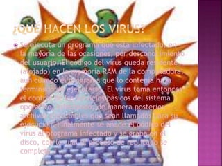  Se ejecuta un programa que está infectado, en
la mayoría de las ocasiones, por desconocimiento
del usuario. El código del virus queda residente
(alojado) en la memoria RAM de la computadora,
aun cuando el programa que lo contenía haya
terminado de ejecutarse. El virus toma entonces
el control de los servicios básicos del sistema
operativo, infectando, de manera posterior,
archivos ejecutables que sean llamados para su
ejecución. Finalmente se añade el código del
virus al programa infectado y se graba en el
disco, con lo cual el proceso de replicado se
completa.
 