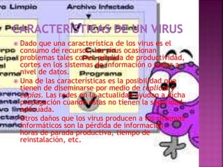  Dado que una característica de los virus es el
consumo de recursos, los virus ocasionan
problemas tales como: pérdida de productividad,
cortes en los sistemas de información o daños a
nivel de datos.
 Una de las características es la posibilidad que
tienen de diseminarse por medio de replicas y
copias. Las redes en la actualidad ayudan a dicha
propagación cuando éstas no tienen la seguridad
adecuada.
 Otros daños que los virus producen a los sistemas
informáticos son la pérdida de información,
horas de parada productiva, tiempo de
reinstalación, etc.
 