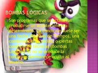 Son programas que se activan al
producirse un acontecimiento
determinado. La condición suele ser
una fecha (Bombas de Tiempo), una
combinación de teclas, o ciertas
condiciones técnicas (Bombas
Lógicas). Si no se produce la
condición permanece oculto al
usuario.
 
