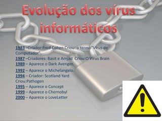 Evolução dos vírus informáticos1983–Criador:FredCohen Criou: o termo"Vírus de Computador".1987–Criadores: Basit e AmjadCriou:OVírus Brain1989– Aparece o DarkAvenger.1992 – Aparece o Michelangelo.1994 – Criador: ScotlandYardCriou:Pathogen1995 – Aparece o Concept1999 – Aparece o Chernobyl2000 – Aparece o LoveLetter