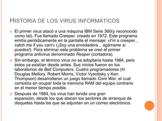 HISTORIA DE LOS VIRUS INFORMÁTICOS
   El primer virus atacó a una máquina IBM Serie 360(y reconocido
    como tal). Fue llamado Creeper, creado en 1972. Este programa
    emitía periódicamente en la pantalla el mensaje: «I'm a creeper...
    catch me if you can!» (¡Soy una enredadera... agárrame si
    puedes!). Para eliminar este problema se creó el primer
    programa antivirus denominado Reaper (cortadora).
   Sin embargo, el término virus no se adoptaría hasta 1984, pero
    éstos ya existían desde antes. Sus inicios fueron en los
    laboratorios de Bell Computers. Cuatro programadores (H.
    Douglas Mellory, Robert Morris, Víctor Vysottsky y Ken
    Thompson) desarrollaron un juego llamado Core War, el cual
    consistía en ocupar toda la memoria RAM del equipo contrario
    en el menor tiempo posible.
   Después de 1984, los virus han tenido una gran
    expansión, desde los que atacan los sectores de arranque de
    disquetes hasta los que se adjuntan en un correo electrónico.
 