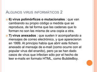 ALGUNOS VIRUS INFORMÁTICOS 2
 6) virus polimórficos o mutacionales : que van
  cambiando su propio código a medida que se
  reproduce, de tal forma que las cadenas que lo
  forman no son las misma de una copia a otra.
 7) virus anexados : que suelen ir acompañando a
  mensajes de correo electrónico, y que aparecieron
  en 1999. Al principio había que abrir este fichero
  anexado al mensaje de e-mail (como ocurre con el
  popular virus del enanito), pero ya se han dado
  casos de virus que infectan sólo por el hecho de
  leer e-mails en formato HTML, como BubbleBoy.
 
