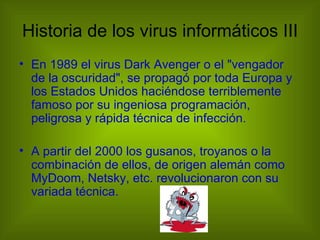 Historia de los virus informáticos III
• En 1989 el virus Dark Avenger o el "vengador
  de la oscuridad", se propagó por toda Europa y
  los Estados Unidos haciéndose terriblemente
  famoso por su ingeniosa programación,
  peligrosa y rápida técnica de infección.

• A partir del 2000 los gusanos, troyanos o la
  combinación de ellos, de origen alemán como
  MyDoom, Netsky, etc. revolucionaron con su
  variada técnica.
 