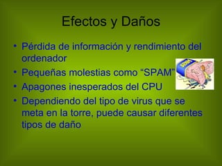 Efectos y Daños
• Pérdida de información y rendimiento del
  ordenador
• Pequeñas molestias como “SPAM”
• Apagones inesperados del CPU
• Dependiendo del tipo de virus que se
  meta en la torre, puede causar diferentes
  tipos de daño
 