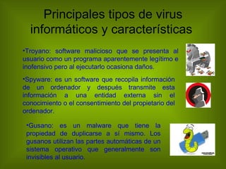 Principales tipos de virus
  informáticos y características
•Troyano: software malicioso que se presenta al
usuario como un programa aparentemente legítimo e
inofensivo pero al ejecutarlo ocasiona daños.
•Spyware: es un software que recopila información
de un ordenador y después transmite esta
información a una entidad externa sin el
conocimiento o el consentimiento del propietario del
ordenador.

 •Gusano: es un malware que tiene la
 propiedad de duplicarse a sí mismo. Los
 gusanos utilizan las partes automáticas de un
 sistema operativo que generalmente son
 invisibles al usuario.
 