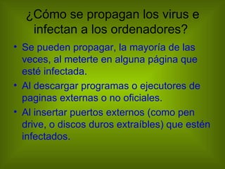¿Cómo se propagan los virus e
   infectan a los ordenadores?
• Se pueden propagar, la mayoría de las
  veces, al meterte en alguna página que
  esté infectada.
• Al descargar programas o ejecutores de
  paginas externas o no oficiales.
• Al insertar puertos externos (como pen
  drive, o discos duros extraíbles) que estén
  infectados.
 